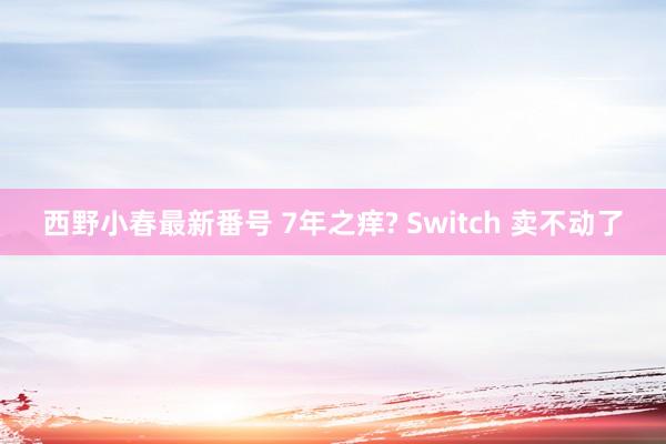 西野小春最新番号 7年之痒? Switch 卖不动了