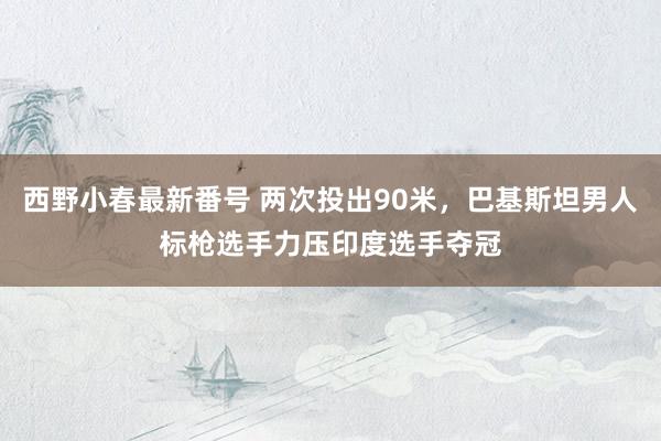 西野小春最新番号 两次投出90米，巴基斯坦男人标枪选手力压印度选手夺冠