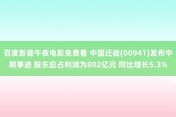 百度影音午夜电影免费看 中国迁徙(00941)发布中期事迹 股东应占利润为802亿元 同比增长5.3%