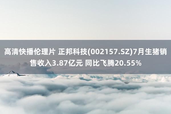 高清快播伦理片 正邦科技(002157.SZ)7月生猪销售收入3.87亿元 同比飞腾20.55%