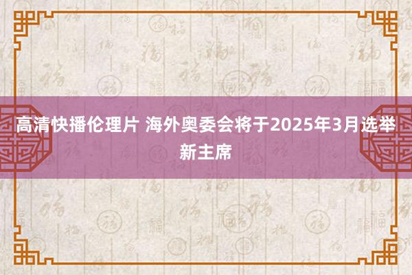 高清快播伦理片 海外奥委会将于2025年3月选举新主席