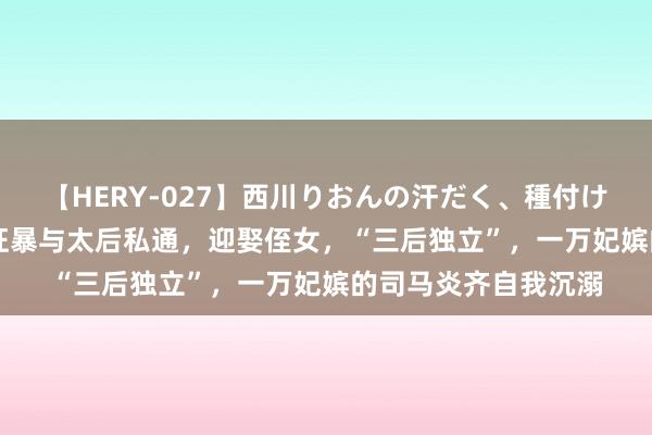 【HERY-027】西川りおんの汗だく、種付け、ガチSEX 他荒淫狂暴与太后私通，迎娶侄女，“三后独立”，一万妃嫔的司马炎齐自我沉溺