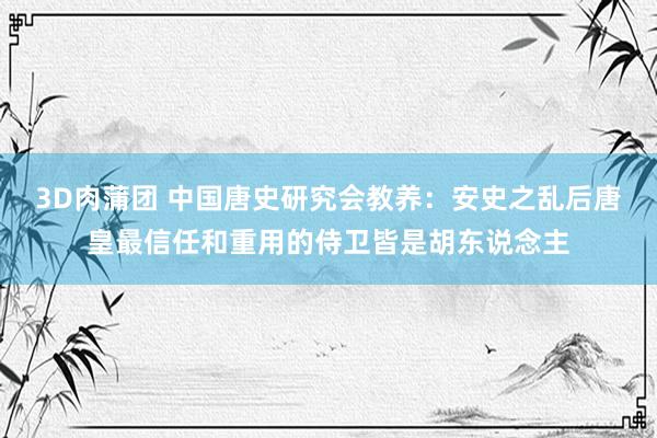 3D肉蒲团 中国唐史研究会教养：安史之乱后唐皇最信任和重用的侍卫皆是胡东说念主