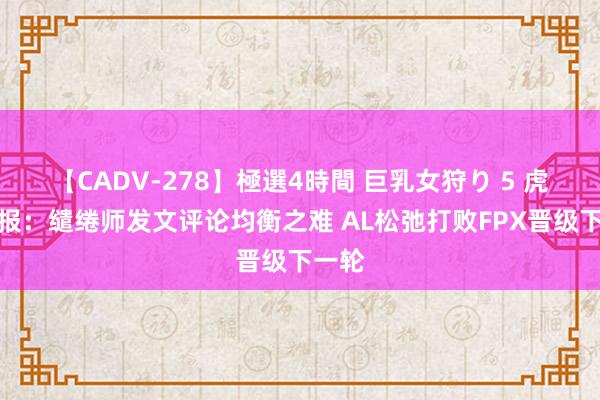 【CADV-278】極選4時間 巨乳女狩り 5 虎娘日报：缱绻师发文评论均衡之难 AL松弛打败FPX晋级下一轮