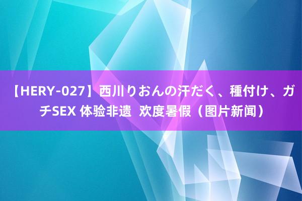 【HERY-027】西川りおんの汗だく、種付け、ガチSEX 体验非遗  欢度暑假（图片新闻）