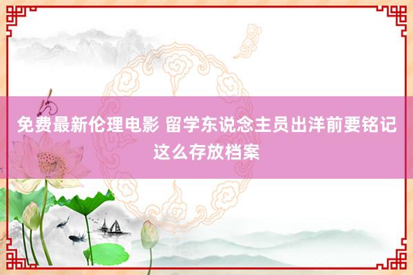 免费最新伦理电影 留学东说念主员出洋前要铭记这么存放档案