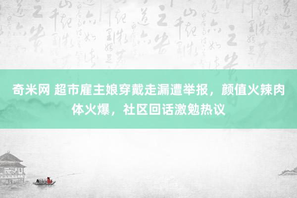 奇米网 超市雇主娘穿戴走漏遭举报，颜值火辣肉体火爆，社区回话激勉热议