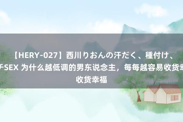 【HERY-027】西川りおんの汗だく、種付け、ガチSEX 为什么越低调的男东说念主，每每越容易收货幸福