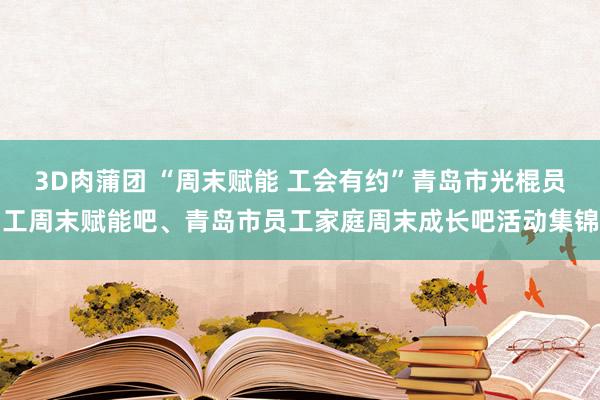 3D肉蒲团 “周末赋能 工会有约”青岛市光棍员工周末赋能吧、青岛市员工家庭周末成长吧活动集锦