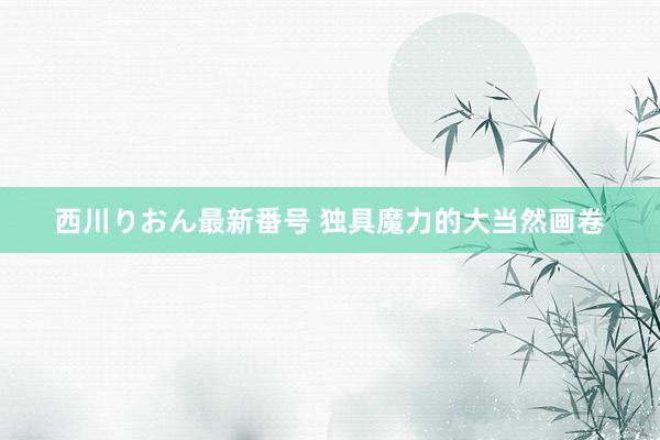 西川りおん最新番号 独具魔力的大当然画卷