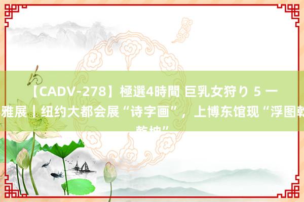 【CADV-278】極選4時間 巨乳女狩り 5 一周不雅展｜纽约大都会展“诗字画”，上博东馆现“浮图乾坤”