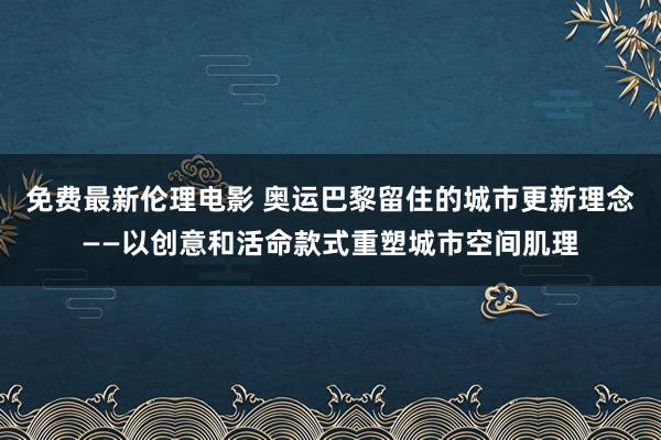 免费最新伦理电影 奥运巴黎留住的城市更新理念——以创意和活命款式重塑城市空间肌理