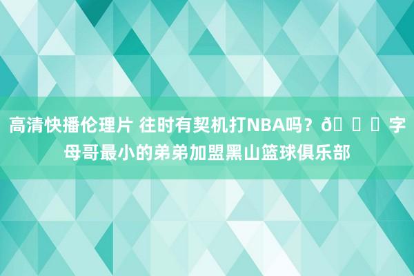 高清快播伦理片 往时有契机打NBA吗？?字母哥最小的弟弟加盟黑山篮球俱乐部