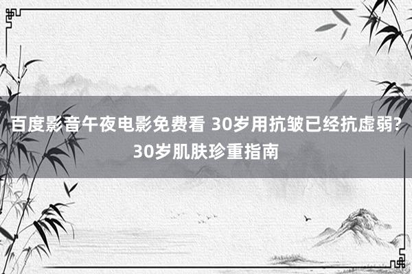 百度影音午夜电影免费看 30岁用抗皱已经抗虚弱?30岁肌肤珍重指南