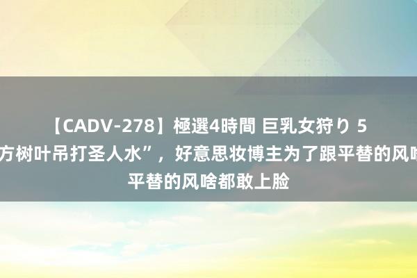 【CADV-278】極選4時間 巨乳女狩り 5 “5块的东方树叶吊打圣人水”，好意思妆博主为了跟平替的风啥都敢上脸