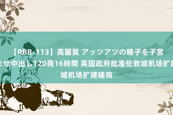 【RBB-113】高画質 アッツアツの精子を子宮に孕ませ中出し120発16時間 英国政府批准伦敦城机场扩建磋商