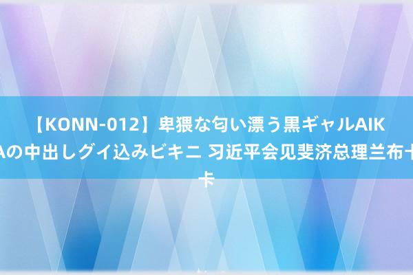 【KONN-012】卑猥な匂い漂う黒ギャルAIKAの中出しグイ込みビキニ 习近平会见斐济总理兰布卡