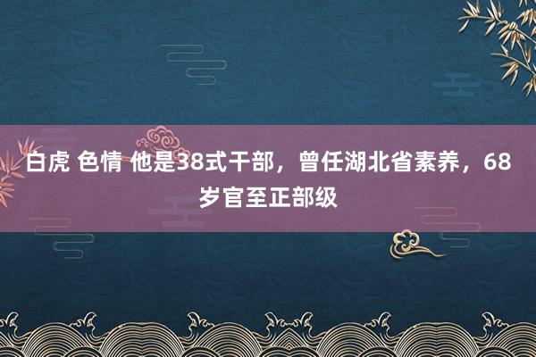 白虎 色情 他是38式干部，曾任湖北省素养，68岁官至正部级