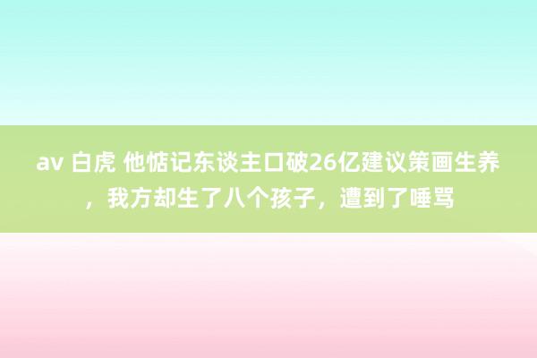 av 白虎 他惦记东谈主口破26亿建议策画生养，我方却生了八个孩子，遭到了唾骂