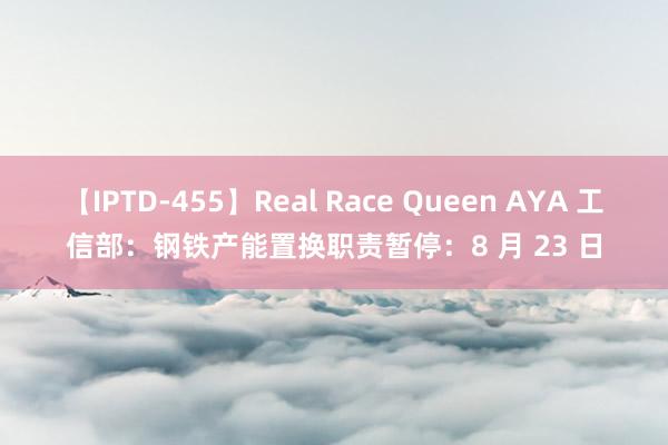 【IPTD-455】Real Race Queen AYA 工信部：钢铁产能置换职责暂停：8 月 23 日