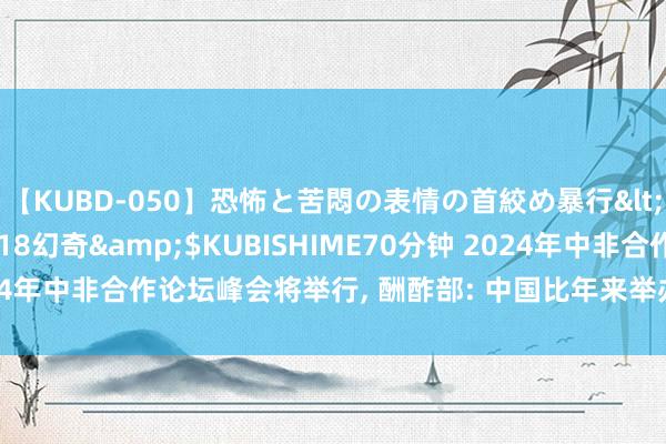 【KUBD-050】恐怖と苦悶の表情の首絞め暴行</a>2013-03-18幻奇&$KUBISHIME70分钟 2024年中非合作论坛峰会将举行, 酬酢部: 中国比年来举办边界最大