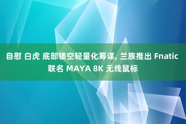 自慰 白虎 底部镂空轻量化筹谋, 兰族推出 Fnatic 联名 MAYA 8K 无线鼠标