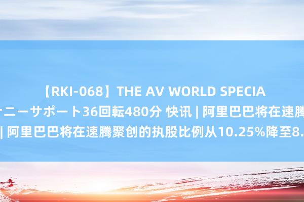 【RKI-068】THE AV WORLD SPECIAL あなただけに 最高のオナニーサポート36回転480分 快讯 | 阿里巴巴将在速腾聚创的执股比例从10.25%降至8.21%。