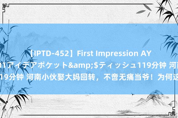 【IPTD-452】First Impression AYA</a>2009-05-01アイデアポケット&$ティッシュ119分钟 河南小伙娶大妈回转，不啻无痛当爷！为何这样松懈呢？