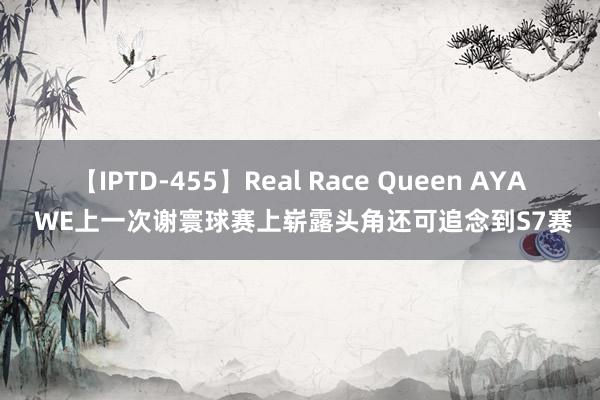 【IPTD-455】Real Race Queen AYA WE上一次谢寰球赛上崭露头角还可追念到S7赛