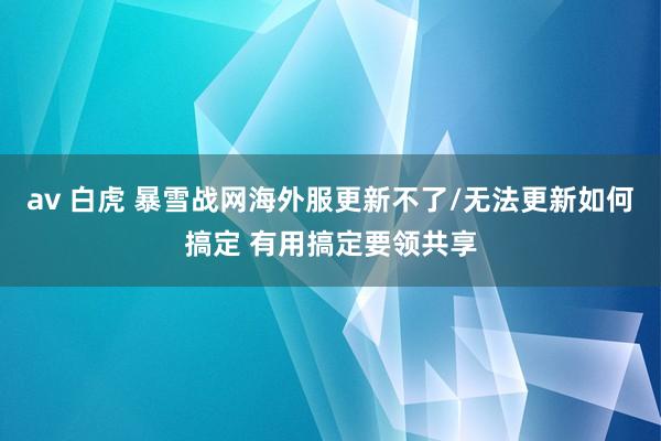 av 白虎 暴雪战网海外服更新不了/无法更新如何搞定 有用搞定要领共享