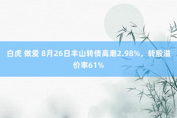 白虎 做爱 8月26日丰山转债高潮2.98%，转股溢价率61%