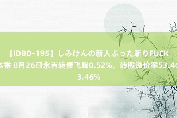 【IDBD-195】しみけんの新人ぶった斬りFUCK 6本番 8月26日永吉转债飞腾0.52%，转股溢价率53.46%