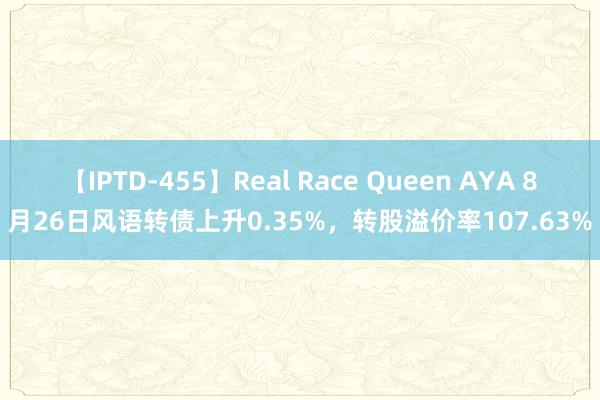 【IPTD-455】Real Race Queen AYA 8月26日风语转债上升0.35%，转股溢价率107.63%