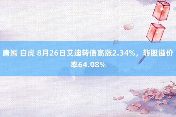 唐嫣 白虎 8月26日艾迪转债高涨2.34%，转股溢价率64.08%