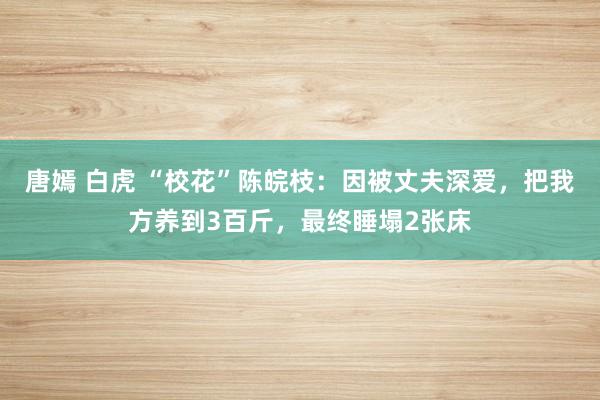 唐嫣 白虎 “校花”陈皖枝：因被丈夫深爱，把我方养到3百斤，最终睡塌2张床