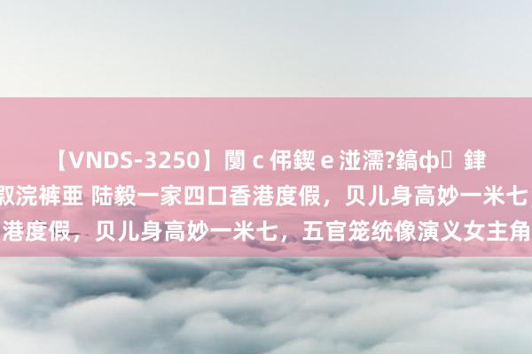 【VNDS-3250】闅ｃ伄鍥ｅ湴濡?鎬ф銉犮儵銉犮儵 娣倝銇叞浣裤亜 陆毅一家四口香港度假，贝儿身高妙一米七，五官笼统像演义女主角