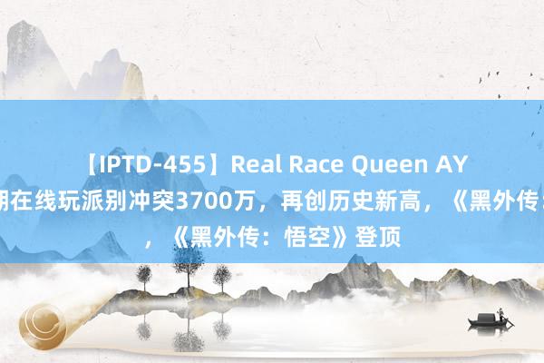 【IPTD-455】Real Race Queen AYA Steam同期在线玩派别冲突3700万，再创历史新高，《黑外传：悟空》登顶