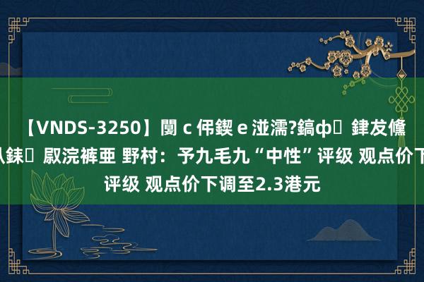 【VNDS-3250】闅ｃ伄鍥ｅ湴濡?鎬ф銉犮儵銉犮儵 娣倝銇叞浣裤亜 野村：予九毛九“中性”评级 观点价下调至2.3港元