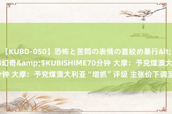 【KUBD-050】恐怖と苦悶の表情の首絞め暴行</a>2013-03-18幻奇&$KUBISHIME70分钟 大摩：予兖煤澳大利亚“增抓”评级 主张价下调至37.71港元