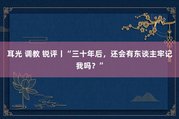 耳光 调教 锐评丨“三十年后，还会有东谈主牢记我吗？”