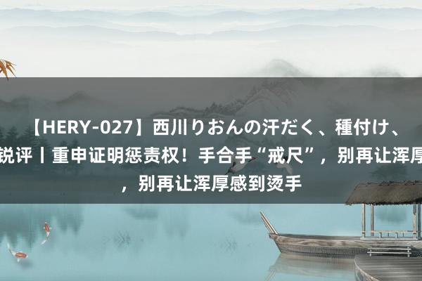 【HERY-027】西川りおんの汗だく、種付け、ガチSEX 锐评丨重申证明惩责权！手合手“戒尺”，别再让浑厚感到烫手