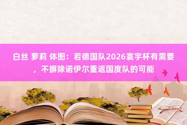 白丝 萝莉 体图：若德国队2026寰宇杯有需要，不摒除诺伊尔重返国度队的可能