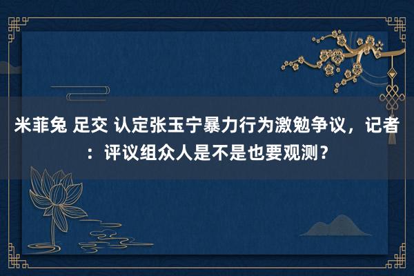 米菲兔 足交 认定张玉宁暴力行为激勉争议，记者：评议组众人是不是也要观测？