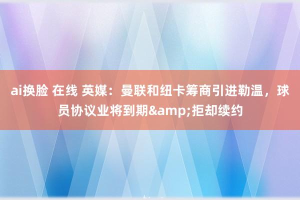 ai换脸 在线 英媒：曼联和纽卡筹商引进勒温，球员协议业将到期&拒却续约