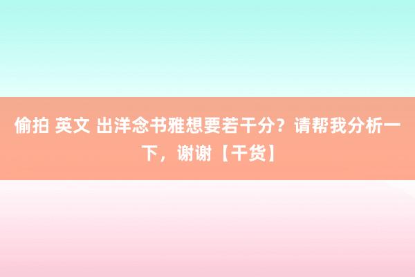 偷拍 英文 出洋念书雅想要若干分？请帮我分析一下，谢谢【干货】