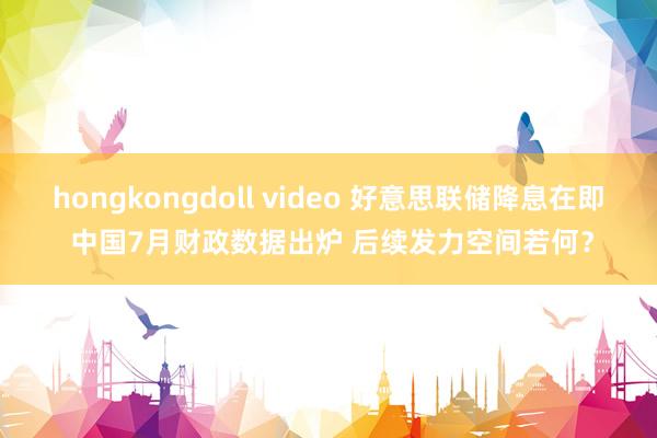 hongkongdoll video 好意思联储降息在即 中国7月财政数据出炉 后续发力空间若何？