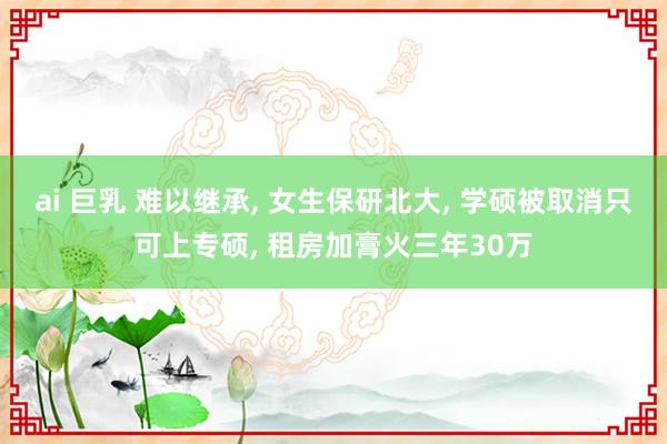 ai 巨乳 难以继承, 女生保研北大, 学硕被取消只可上专硕, 租房加膏火三年30万