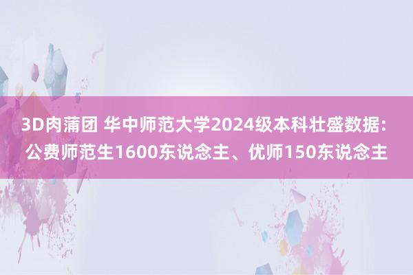 3D肉蒲团 华中师范大学2024级本科壮盛数据: 公费师范生1600东说念主、优师150东说念主