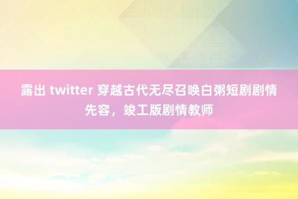 露出 twitter 穿越古代无尽召唤白粥短剧剧情先容，竣工版剧情教师