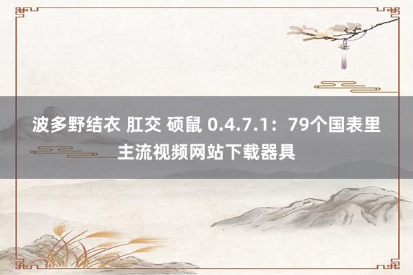 波多野结衣 肛交 硕鼠 0.4.7.1：79个国表里主流视频网站下载器具